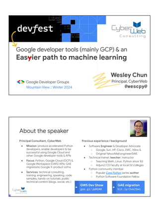 Google developer tools (mainly GCP) & an
Easyier path to machine learning
Mountain View :: Winter 2024
Wesley Chun
Principal, CyberWeb
@wescpy@
Principal Consultant, CyberWeb
● Mission: produce accelerated Python
developers, enable developers to be
successful using Google Cloud and
other Google developer tools & APIs
● Focus: Python, Google Cloud (GCP) &
Google Workspace (GWS) APIs; GAE
migrations; Google X-product sol'ns
● Services: technical consulting,
training, engineering, speaking, code
samples, hands-on tutorials, public
technical content (blogs, social, etc.)
About the speaker
Previous experience / background
● Software Engineer & Developer Advocate
○ Google, Sun, HP, Cisco, EMC, Xilinx &
○ Original Yahoo!Mail engineer/SWE
● Technical trainer, teacher, instructor
○ Teaching Math, Linux, Python since '83
○ Adjunct CS Faculty at local SV colleges
● Python community member
○ Popular Core Python series author
○ Python Software Foundation Fellow
● AB (Math/CS) & CMP (Music/Piano), UC
Berkeley and MSCS, UC Santa Barbara
● Adjunct Computer Science Faculty, Foothill
College (Silicon Valley)
GWS Dev Show
goo.gl/JpBQ40
GAE migration
bit.ly/3xk2Swi
 