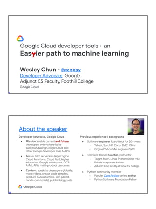 Google Cloud developer tools + an
Easyier path to machine learning
Wesley Chun - @wescpy
Developer Advocate, Google
Adjunct CS Faculty, Foothill College
Developer Advocate, Google Cloud
● Mission: enable current and future
developers everywhere to be
successful using Google Cloud and
other Google developer tools & APIs
● Focus: GCP serverless (App Engine,
Cloud Functions, Cloud Run); higher
education, Google Workspace, GCP
AI/ML APIs; multi-product use cases
● Content: speak to developers globally;
make videos, create code samples,
produce codelabs (free, self-paced,
hands-on tutorials), publish blog posts
About the speaker
Previous experience / background
● Software engineer & architect for 20+ years
○ Yahoo!, Sun, HP, Cisco, EMC, Xilinx
○ Original Yahoo!Mail engineer/SWE
● Technical trainer, teacher, instructor
○ Taught Math, Linux, Python since 1983
○ Private corporate trainer
○ Adjunct CS Faculty at local SV college
● Python community member
○ Popular Core Python series author
○ Python Software Foundation Fellow
● AB (Math/CS) & CMP (Music/Piano), UC
Berkeley and MSCS, UC Santa Barbara
● Adjunct Computer Science Faculty, Foothill
College (Silicon Valley)
 