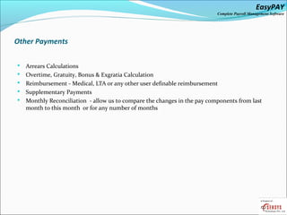 EasyPAY

Complete Payroll Management Software

Other Payments






Arrears Calculations
Overtime, Gratuity, Bonus & Exgratia Calculation
Reimbursement - Medical, LTA or any other user definable reimbursement
Supplementary Payments
Monthly Reconciliation - allow us to compare the changes in the pay components from last
month to this month or for any number of months

 