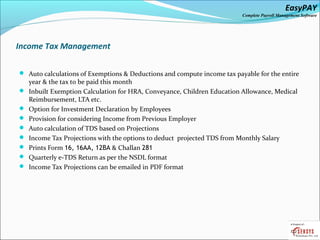 EasyPAY

Complete Payroll Management Software

Income Tax Management
 Auto calculations of Exemptions & Deductions and compute income tax payable for the entire









year & the tax to be paid this month
Inbuilt Exemption Calculation for HRA, Conveyance, Children Education Allowance, Medical
Reimbursement, LTA etc.
Option for Investment Declaration by Employees
Provision for considering Income from Previous Employer
Auto calculation of TDS based on Projections
Income Tax Projections with the options to deduct projected TDS from Monthly Salary
Prints Form 16, 16AA, 12BA & Challan 281
Quarterly e-TDS Return as per the NSDL format
Income Tax Projections can be emailed in PDF format

 