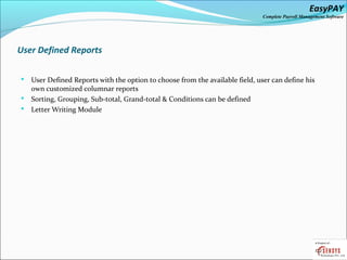 EasyPAY

Complete Payroll Management Software

User Defined Reports
User Defined Reports with the option to choose from the available field, user can define his
own customized columnar reports
 Sorting, Grouping, Sub-total, Grand-total & Conditions can be defined
 Letter Writing Module


 