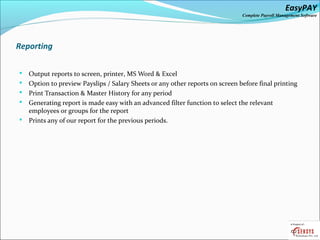 EasyPAY

Complete Payroll Management Software

Reporting






Output reports to screen, printer, MS Word & Excel
Option to preview Payslips / Salary Sheets or any other reports on screen before final printing
Print Transaction & Master History for any period
Generating report is made easy with an advanced filter function to select the relevant
employees or groups for the report
Prints any of our report for the previous periods.

 