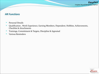 EasyPAY

Complete Payroll Management Software

HR Functions
Personal Details
 Qualification , Work Experience, Earning Members, Dependent, Hobbies, Achievements,
Checklist & Attachments
 Trainings, Commitment & Targets, Discipline & Appraisal
 Various Reminders


 