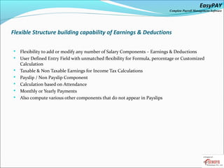 EasyPAY

Complete Payroll Management Software

Flexible Structure building capability of Earnings & Deductions








Flexibility to add or modify any number of Salary Components – Earnings & Deductions
User Defined Entry Field with unmatched flexibility for Formula, percentage or Customized
Calculation
Taxable & Non Taxable Earnings for Income Tax Calculations
Payslip / Non Payslip Component
Calculation based on Attendance
Monthly or Yearly Payments
Also compute various other components that do not appear in Payslips

 