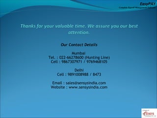 EasyPAY

Complete Payroll Management Software

Our Contact Details
Mumbai
Tel. : 022-66278600 (Hunting Line)
Cell : 9867307971 / 9769468105
Delhi
Cell : 9891008988 / 8473
Email : sales@sensysindia.com
Website : www.sensysindia.com

 