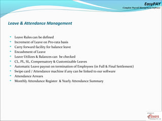 EasyPAY

Complete Payroll Management Software

Leave & Attendance Management











Leave Rules can be defined
Increment of Leave on Pro-rata basis
Carry forward facility for balance leave
Encashment of Leave
Leave Utilizes & Balances can be checked
CL, PL, SL, Compensatory & Customizable Leaves
Automatic Leave payout on termination of Employees (in Full & Final Settlement)
Swipe card / Attendance machine if any can be linked to our software
Attendance Arrears
Monthly Attendance Register & Yearly Attendance Summary

 