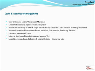 EasyPAY

Complete Payroll Management Software

Loan & Advance Management








User Definable Loans/Advances (Multiple)
Loan Disbursement option with EMI option
Automatic recovery of EMI & stops automatically once the Loan amount is totally recovered
Auto calculation of Interest on Loans based on Flat Interest, Reducing Balance
Lumsum recovery of Loan
Interest free Loan Perquisites as per Income Tax
Loan Recovered, Loan Balances & Loans History – Employee wise

 