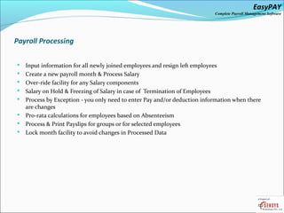 EasyPAY

Complete Payroll Management Software

Payroll Processing









Input information for all newly joined employees and resign left employees
Create a new payroll month & Process Salary
Over-ride facility for any Salary components
Salary on Hold & Freezing of Salary in case of Termination of Employees
Process by Exception - you only need to enter Pay and/or deduction information when there
are changes
Pro-rata calculations for employees based on Absenteeism
Process & Print Payslips for groups or for selected employees
Lock month facility to avoid changes in Processed Data

 