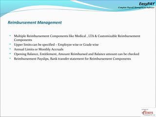 EasyPAY

Complete Payroll Management Software

Reimbursement Management






Multiple Reimbursement Components like Medical , LTA & Customizable Reimbursement
Components
Upper limits can be specified – Employee wise or Grade wise
Annual Limits or Monthly Accruals
Opening Balance, Entitlement, Amount Reimbursed and Balance amount can be checked
Reimbursement Payslips, Bank transfer statement for Reimbursement Components

 