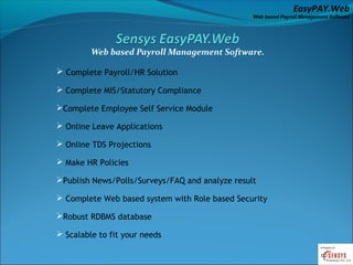 EasyPAY.Web
                                                 Web based Payroll Management Software




         Web based Payroll Management Software.

 Complete Payroll/HR Solution

 Complete MIS/Statutory Compliance

Complete Employee Self Service Module

 Online Leave Applications

 Online TDS Projections

 Make HR Policies

Publish News/Polls/Surveys/FAQ and analyze result

 Complete Web based system with Role based Security

Robust RDBMS database

 Scalable to fit your needs
 