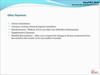 EasyPAY.Web
                                                                   Web based Payroll Management Software




Other Payments

   Arrears Calculations
   Overtime, Gratuity, Bonus & Exgratia Calculation
   Reimbursement - Medical, LTA or any other user definable reimbursement
   Supplementary Payments
   Monthly Reconciliation - allow us to compare the changes in the pay components from
    last month to this month or for any number of months
 