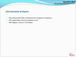 EasyPAY.Web
                                                                Web based Payroll Management Software




ESIS Calculation & Reports

 User defined ESIC Rate of Deduction for Employer & Employee
 ESIC applicability check at Employee Level
 ESIC Register, Form 5, 7 & Challan
 