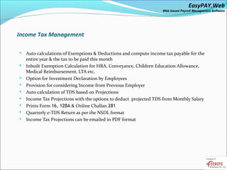 EasyPAY.Web
                                                                   Web based Payroll Management Software




Income Tax Management

   Auto calculations of Exemptions & Deductions and compute income tax payable for the
    entire year & the tax to be paid this month
   Inbuilt Exemption Calculation for HRA, Conveyance, Children Education Allowance,
    Medical Reimbursement, LTA etc.
   Option for Investment Declaration by Employees
   Provision for considering Income from Previous Employer
   Auto calculation of TDS based on Projections
   Income Tax Projections with the options to deduct projected TDS from Monthly Salary
   Prints Form 16, 12BA & Online Challan 281
   Quarterly e-TDS Return as per the NSDL format
   Income Tax Projections can be emailed in PDF format
 