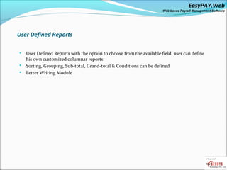 EasyPAY.Web
                                                                     Web based Payroll Management Software




User Defined Reports

 User Defined Reports with the option to choose from the available field, user can define
  his own customized columnar reports
 Sorting, Grouping, Sub-total, Grand-total & Conditions can be defined
 Letter Writing Module
 