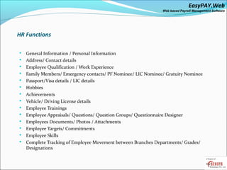 EasyPAY.Web
                                                               Web based Payroll Management Software




HR Functions

   General Information / Personal Information
   Address/ Contact details
   Employee Qualification / Work Experience
   Family Members/ Emergency contacts/ PF Nominee/ LIC Nominee/ Gratuity Nominee
   Passport/Visa details / LIC details
   Hobbies
   Achievements
   Vehicle/ Driving License details
   Employee Trainings
   Employee Appraisals/ Questions/ Question Groups/ Questionnaire Designer
   Employees Documents/ Photos / Attachments
   Employee Targets/ Commitments
   Employee Skills
   Complete Tracking of Employee Movement between Branches Departments/ Grades/
    Designations
 
