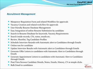 EasyPAY.Web
                                                               Web based Payroll Management Software




Recruitment Management

 Manpower Requisition Form and related Workflow for approvals
 Vacancy Creation and related work flow for approvals
 User friendly Resume Database Management
 Easy Integration of online Resume Submission by candidate
 Search in Resume Database for keywords, Vacancy Requirements
 Search inside records, CVs, notes, emails etc.
 Review, Shortlist, Tag Candidate Profiles
 Schedule Interview Rounds with Automatic alert to Candidates through Emails
 Online test for candidate
 Update Interview Results with Automatic alert to Candidates through Emails
 Generate Offer Letters to candidates with Automatic Alert to Candidates through
  Emails
 Generate Appointment Letters to candidates with Automatic Alert to Candidates
  through Emails
 Post/View/browse Candidate Details, Notes, Emails, History, CV at simple clicks
 Bulk Email to candidates
 