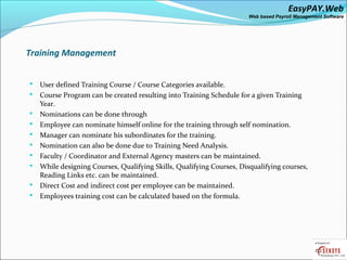 EasyPAY.Web
                                                                       Web based Payroll Management Software




Training Management


   User defined Training Course / Course Categories available.
   Course Program can be created resulting into Training Schedule for a given Training
    Year.
   Nominations can be done through
   Employee can nominate himself online for the training through self nomination.
   Manager can nominate his subordinates for the training.
   Nomination can also be done due to Training Need Analysis.
   Faculty / Coordinator and External Agency masters can be maintained.
   While designing Courses, Qualifying Skills, Qualifying Courses, Disqualifying courses,
    Reading Links etc. can be maintained.
   Direct Cost and indirect cost per employee can be maintained.
   Employees training cost can be calculated based on the formula.
 