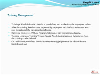 EasyPAY.Web
                                                                       Web based Payroll Management Software




Training Management


   Trainings Schedule for the calendar is pre-defined and available to the employees online.
   After the training, Feedback can be posted by employees and faculty / trainer can also
    post the rating of the participant employees.
   Date wise Employees / Whole Program Attendance can be maintained easily.
   Training Locations, Training Venues, Special Needs during training, Expectation from
    the training can be defined.
   On the basis of predefined Priority scheme training program can be allotted for the
    limited no of seat
 