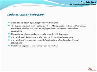 EasyPAY.Web
                                                                 Web based Payroll Management Software




Employee Appraisal Management

 Notes can be put in by Managers, dotted managers.
 360 degree appraisal can be achieved where Managers, Subordinates, Peer group,
    Customers, vendors can rate the employee based on various user defined
    parameters.
   Normalistion of appraisal score can be done by HR if required.
   Appraisal result is available at the time for Promotions/increments.
   Appraisal is fully automated, user defined and workflow based with email
    intimations.
   Not closed Appraisals and conflicts can be tracked.
 