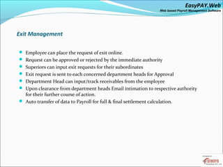 EasyPAY.Web
                                                                    Web based Payroll Management Software




Exit Management

 Employee can place the request of exit online.
 Request can be approved or rejected by the immediate authority
 Superiors can input exit requests for their subordinates
 Exit request is sent to each concerned department heads for Approval
 Department Head can input/track receivables from the employee
 Upon clearance from department heads Email intimation to respective authority
  for their further course of action.
 Auto transfer of data to Payroll for full & final settlement calculation.
 