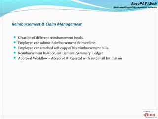 EasyPAY.Web
                                                                Web based Payroll Management Software




Reimbursement & Claim Management

 Creation of different reimbursement heads.
 Employee can submit Reimbursement claim online.
 Employee can attached soft copy of his reimbursement bills.
 Reimbursement balance, entitlement, Summary, Ledger
 Approval Workflow – Accepted & Rejected with auto mail Intimation
 