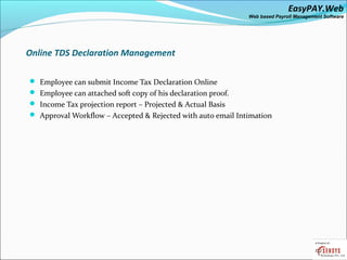 EasyPAY.Web
                                                              Web based Payroll Management Software




Online TDS Declaration Management

 Employee can submit Income Tax Declaration Online
 Employee can attached soft copy of his declaration proof.
 Income Tax projection report – Projected & Actual Basis
 Approval Workflow – Accepted & Rejected with auto email Intimation
 