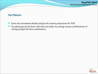 EasyPAY.Web
                                                                 Web based Payroll Management Software




 Tax Planner

 Enter the Investment details and get the instant projections for TDS.
 Tax planning can be done with this tool easily, by testing various combinations of
   testing and get the best combination.
 