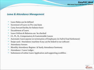 EasyPAY.Web
                                                                    Web based Payroll Management Software




Leave & Attendance Management

   Leave Rules can be defined
   Increment of Leave on Pro-rata basis
   Carry forward facility for balance leave
   Encashment of Leave
   Leave Utilizes & Balances can be checked
   CL, PL, SL, Compensatory & Customizable Leaves
   Automatic Leave payout on termination of Employees (in Full & Final Settlement)
   Swipe card / Attendance machine if any can be linked to our software
   Attendance Arrears
   Monthly Attendance Register & Yearly Attendance Summary
   Attendance / Leave Ledger.
   Submission of online Leave Application and supporting workflow.
 