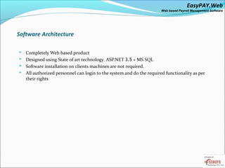 EasyPAY.Web
                                                                     Web based Payroll Management Software




Software Architecture

 Completely Web based product
 Designed using State of art technology. ASP.NET 3.5 + MS SQL
 Software installation on clients machines are not required.
 All authorized personnel can login to the system and do the required functionality as per
  their rights
 