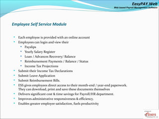 EasyPAY.Web
                                                                     Web based Payroll Management Software




Employee Self Service Module

   Each employee is provided with an online account
   Employees can login and view their
      Payslips
      Yearly Salary Register
      Loan / Advances Recovery/ Balance
      Reimbursement Payments / Balance / Status
      Income Tax Projections
   Submit their Income Tax Declarations
   Submit Leave Application
   Submit Reimbursement Bills.
   ESS gives employees direct access to their month-end / year-end paperwork.
    They can download, print and save these documents themselves
   Delivers significant cost & time savings for Payroll/HR department.
   Improves administrative responsiveness & efficiency.
   Enables greater employee satisfaction, fuels productivity
 