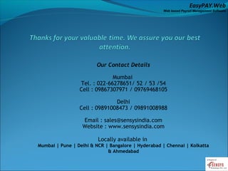 EasyPAY.Web
                                                    Web based Payroll Management Software




                        Our Contact Details

                              Mumbai
                 Tel. : 022-66278651/ 52 / 53 /54
                 Cell : 09867307971 / 09769468105

                               Delhi
                 Cell : 09891008473 / 09891008988

                  Email : sales@sensysindia.com
                  Website : www.sensysindia.com

                         Locally available in
Mumbai | Pune | Delhi & NCR | Bangalore | Hyderabad | Chennai | Kolkatta
                             & Ahmedabad
 