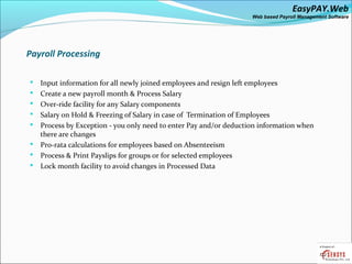 EasyPAY.Web
                                                                    Web based Payroll Management Software




Payroll Processing

   Input information for all newly joined employees and resign left employees
   Create a new payroll month & Process Salary
   Over-ride facility for any Salary components
   Salary on Hold & Freezing of Salary in case of Termination of Employees
   Process by Exception - you only need to enter Pay and/or deduction information when
    there are changes
   Pro-rata calculations for employees based on Absenteeism
   Process & Print Payslips for groups or for selected employees
   Lock month facility to avoid changes in Processed Data
 