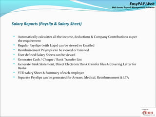 EasyPAY.Web
                                                                      Web based Payroll Management Software




Salary Reports (Payslip & Salary Sheet)

   Automatically calculates all the income, deductions & Company Contributions as per
    the requirement
   Regular Payslips (with Logo) can be viewed or Emailed
   Reimbursement Payslips can be viewed or Emailed
   User defined Salary Sheets can be viewed
   Generates Cash / Cheque / Bank Transfer List
   Generate Bank Statement, Direct Electronic Bank transfer files & Covering Letter for
    Banks
   YTD salary Sheet & Summary of each employee
   Separate Payslips can be generated for Arrears, Medical, Reimbursement & LTA
 