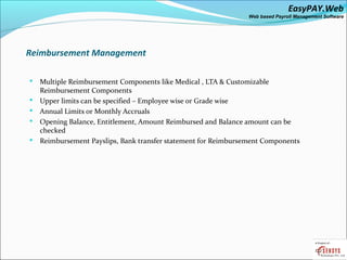 EasyPAY.Web
                                                                 Web based Payroll Management Software




Reimbursement Management

   Multiple Reimbursement Components like Medical , LTA & Customizable
    Reimbursement Components
   Upper limits can be specified – Employee wise or Grade wise
   Annual Limits or Monthly Accruals
   Opening Balance, Entitlement, Amount Reimbursed and Balance amount can be
    checked
   Reimbursement Payslips, Bank transfer statement for Reimbursement Components
 