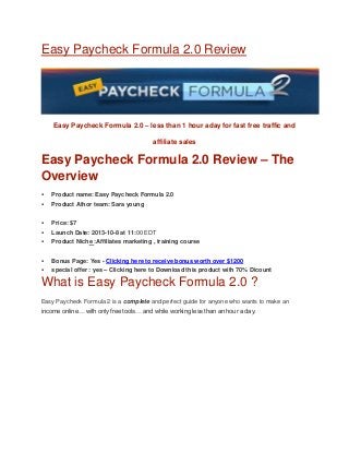 Easy Paycheck Formula 2.0 Review
Easy Paycheck Formula 2.0 – less than 1 hour aday for fast free traffic and
affiliate sales
Easy Paycheck Formula 2.0 Review – The
Overview
 Product name: Easy Paycheck Formula 2.0
 Product Athor team: Sara young
 Price: $7
 Launch Date: 2013-10-8 at 11:00 EDT
 Product Niche :Affiliates marketing , training course
 Bonus Page: Yes - Clicking here to receive bonus worth over $1200
 special offer : yes – Clicking here to Download this product with 70% Dicount
What is Easy Paycheck Formula 2.0 ?
Easy Paycheck Formula 2 is a complete and perfect guide for anyone who wants to make an
income online… with only free tools… and while working less than an hour a day.
 