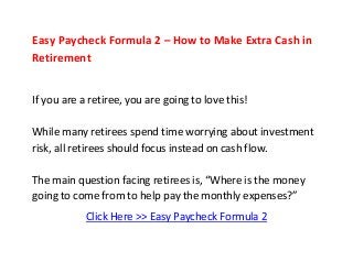 Easy Paycheck Formula 2 – How to Make Extra Cash in
Retirement
If you are a retiree, you are going to love this!
While many retirees spend time worrying about investment
risk, all retirees should focus instead on cash flow.
The main question facing retirees is, “Where is the money
going to come from to help pay the monthly expenses?”
Click Here >> Easy Paycheck Formula 2
 