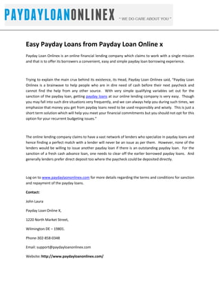 -742950-771525<br />Easy Payday Loans from Payday Loan Online x<br />Payday Loan Onlinex is an online financial lending company which claims to work with a single mission and that is to offer its borrowers a convenient, easy and simple payday loan borrowing experience.  <br />Trying to explain the main crux behind its existence, its Head, Payday Loan Onlinex said, “Payday Loan Onlinex is a brainwave to help people who are in dire need of cash before their next paycheck and cannot find the help from any other source.  With very simple qualifying variables set out for the sanction of the payday loan, getting payday loans at our online lending company is very easy.  Though you may fall into such dire situations very frequently, and we can always help you during such times, we emphasize that money you get from payday loans need to be used responsibly and wisely.  This is just a short term solution which will help you meet your financial commitments but you should not opt for this option for your recurrent budgeting issues.”<br />The online lending company claims to have a vast network of lenders who specialize in payday loans and hence finding a perfect match with a lender will never be an issue as per them.  However, none of the lenders would be willing to issue another payday loan if there is an outstanding payday loan.  For the sanction of a fresh cash advance loan, one needs to clear off the earlier borrowed payday loans.  And generally lenders prefer direct deposit too where the paycheck could be deposited directly.<br />Log on to www.paydaylaononlinex.com for more details regarding the terms and conditions for sanction and repayment of the payday loans.<br />Contact:<br />John Laura<br />Payday Loan Online X,<br />1220 North Market Street,<br />Wilmington DE – 19801. <br />Phone-302-858-0348<br />Email: support@paydayloanonlinex.com<br />Website: http://www.paydayloanonlinex.com/<br />