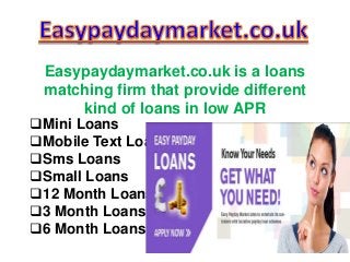 Easypaydaymarket.co.uk is a loans 
matching firm that provide different 
kind of loans in low APR 
Mini Loans 
Mobile Text Loans 
Sms Loans 
Small Loans 
12 Month Loans 
3 Month Loans 
6 Month Loans 
 