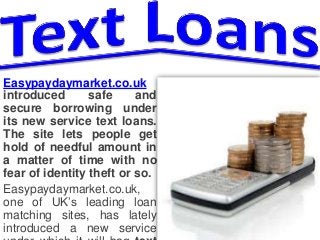 Easypaydaymarket.co.uk 
introduced safe and 
secure borrowing under 
its new service text loans. 
The site lets people get 
hold of needful amount in 
a matter of time with no 
fear of identity theft or so. 
Easypaydaymarket.co.uk, 
one of UK’s leading loan 
matching sites, has lately 
introduced a new service 
under which it will bag text 
 