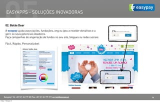 05  EASYAPPS - SOLUÇÕES INOVADORAS

         02. Botão Doar
         A easypay ajuda associações, fundações, ong ou ipss a receber donativos e a
         gerir os seus potenciais doadores.
         Faça campanhas de angariação de fundos no seu site, blogues ou redes sociais.

         Fácil, Rápido, Personalizável




      Easypay | Tel +351 21 261 79 30| Fax +351 21 361 79 29 | correio@easypay.pt        16
Friday, 1 February 13
 