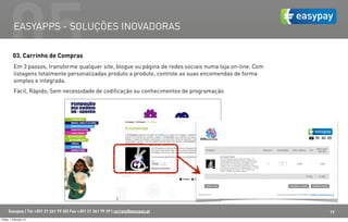 05  EASYAPPS - SOLUÇÕES INOVADORAS

         03. Carrinho de Compras
          Em 3 passos, transforme qualquer site, blogue ou página de redes sociais numa loja on-line. Com
          listagens totalmente personalizadas produto a produto, controle as suas encomendas de forma
          simples e integrada.
          Fácil, Rápido, Sem necessidade de codificação ou conhecimentos de programação




      Easypay | Tel +351 21 261 79 30| Fax +351 21 361 79 29 | correio@easypay.pt                           17
Friday, 1 February 13
 