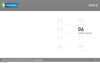 ÍNDICE




                                                                                    01               05
                                                                                    PORQUÊ EASYPAY   EASYAPPS


                                                                                    02               06
                                                                                    COMO FUNCIONA    SOBRE EASYPAY


                                                                                    03               07
                                                                                    PARA QUEM        PARCERIAS


                                                                                    04               08
                                                                                    PLANOS           CONTACTOS



      Easypay | Tel +351 21 261 79 30| Fax +351 21 361 79 29 | correio@easypay.pt                                    18
Friday, 1 February 13
 