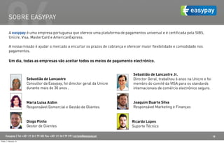 06  SOBRE EASYPAY

          A easypay é uma empresa portuguesa que oferece uma plataforma de pagamentos universal e é certificada pela SIBS,
          Unicre, Visa, MasterCard e AmericanExpress.

          A nossa missão é ajudar o mercado a encurtar os prazos de cobrança e oferecer maior flexibilidade e comodidade nos
          pagamentos.

          Um dia, todas as empresas vão aceitar todos os meios de pagamento electrónico.


                                                                                    Sebastião de Lancastre Jr.
                        Sebastião de Lancastre                                      Director Geral, trabalhou 6 anos na Unicre e foi
                        Consultor da Easypay, foi director geral da Unicre          membro do comité da VISA para os standards
                        durante mais de 30 anos .                                   internacionais de comércio electrónico seguro.


                        Maria Luisa Aldim                                           Joaquim Duarte Silva
                        Responsável Comercial e Gestão de Clientes                  Responsável Marketing e Finanças


                        Diogo Pinho                                                 Ricardo Lopes
                        Gestor de Clientes                                          Suporte Técnico

      Easypay | Tel +351 21 261 79 30| Fax +351 21 361 79 29 | correio@easypay.pt                                                      19
Friday, 1 February 13
 