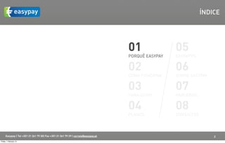 ÍNDICE




                                                                                    01               05
                                                                                    PORQUÊ EASYPAY   EASYAPPS


                                                                                    02               06
                                                                                    COMO FUNCIONA    SOBRE EASYPAY


                                                                                    03               07
                                                                                    PARA QUEM        PARCERIAS


                                                                                    04               08
                                                                                    PLANOS           CONTACTOS



      Easypay | Tel +351 21 261 79 30| Fax +351 21 361 79 29 | correio@easypay.pt                                    2
Friday, 1 February 13
 