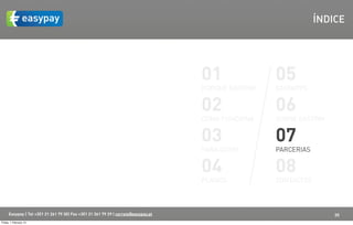 ÍNDICE




                                                                                    01               05
                                                                                    PORQUÊ EASYPAY   EASYAPPS


                                                                                    02               06
                                                                                    COMO FUNCIONA    SOBRE EASYPAY


                                                                                    03               07
                                                                                    PARA QUEM        PARCERIAS


                                                                                    04               08
                                                                                    PLANOS           CONTACTOS



      Easypay | Tel +351 21 261 79 30| Fax +351 21 361 79 29 | correio@easypay.pt                                    20
Friday, 1 February 13
 