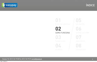 ÍNDICE




                                                                                    01               05
                                                                                    PORQUÊ EASYPAY   EASYAPPS


                                                                                    02               06
                                                                                    COMO FUNCIONA    SOBRE EASYPAY


                                                                                    03               07
                                                                                    PARA QUEM        PARCERIAS


                                                                                    04               08
                                                                                    PLANOS           CONTACTOS



      Easypay | Tel +351 21 261 79 30| Fax +351 21 361 79 29 | correio@easypay.pt                                    5
Friday, 1 February 13
 