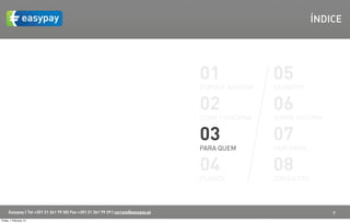 ÍNDICE




                                                                                    01               05
                                                                                    PORQUÊ EASYPAY   EASYAPPS


                                                                                    02               06
                                                                                    COMO FUNCIONA    SOBRE EASYPAY


                                                                                    03               07
                                                                                    PARA QUEM        PARCERIAS


                                                                                    04               08
                                                                                    PLANOS           CONTACTOS



      Easypay | Tel +351 21 261 79 30| Fax +351 21 361 79 29 | correio@easypay.pt                                    7
Friday, 1 February 13
 