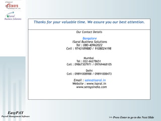 EasyPAY
Payroll Management Software
>> Press Enter to go to the Next Slide
Our Contact Details
Bangalore
iSaral Business Solutions
Tel : 080-40962022
Cell : 9743189880 / 9108024198
Mumbai
Tel : 022-66278651
Cell : 09867307971 / 09769468105
Delhi
Cell : 09891008988 / 09891008473
Email : sales@isaral.in
Website : www.isaral.in
www.sensysindia.com
Thanks for your valuable time. We assure you our best attention.
 