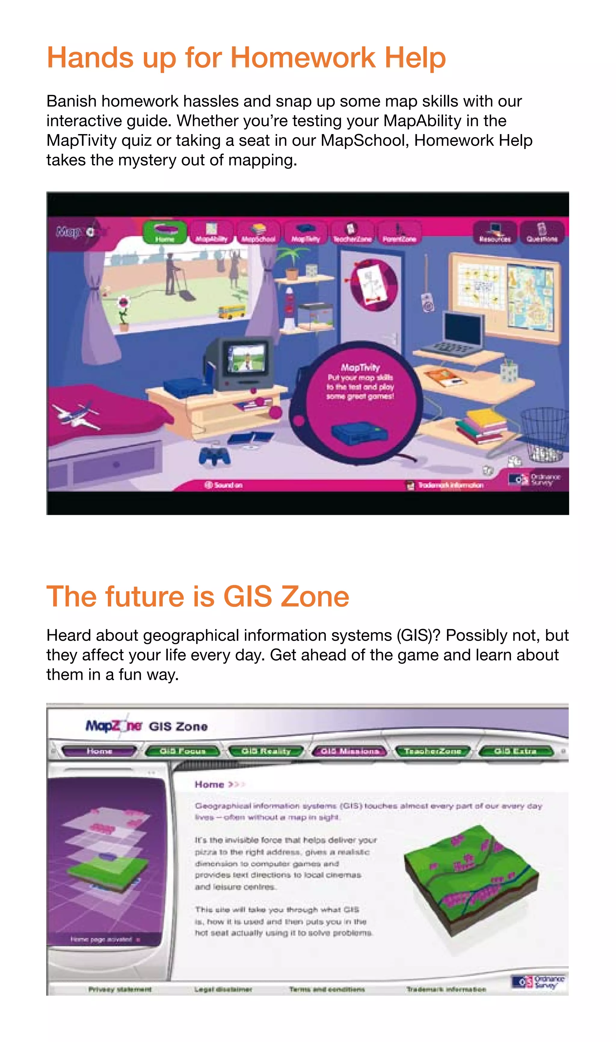 Hands up for Homework Help
Banish homework hassles and snap up some map skills with our
interactive guide. Whether you’re testing your MapAbility in the
MapTivity quiz or taking a seat in our MapSchool, Homework Help
takes the mystery out of mapping.




The future is GIS Zone
Heard about geographical information systems (GIS)? Possibly not, but
they affect your life every day. Get ahead of the game and learn about
them in a fun way.
 
