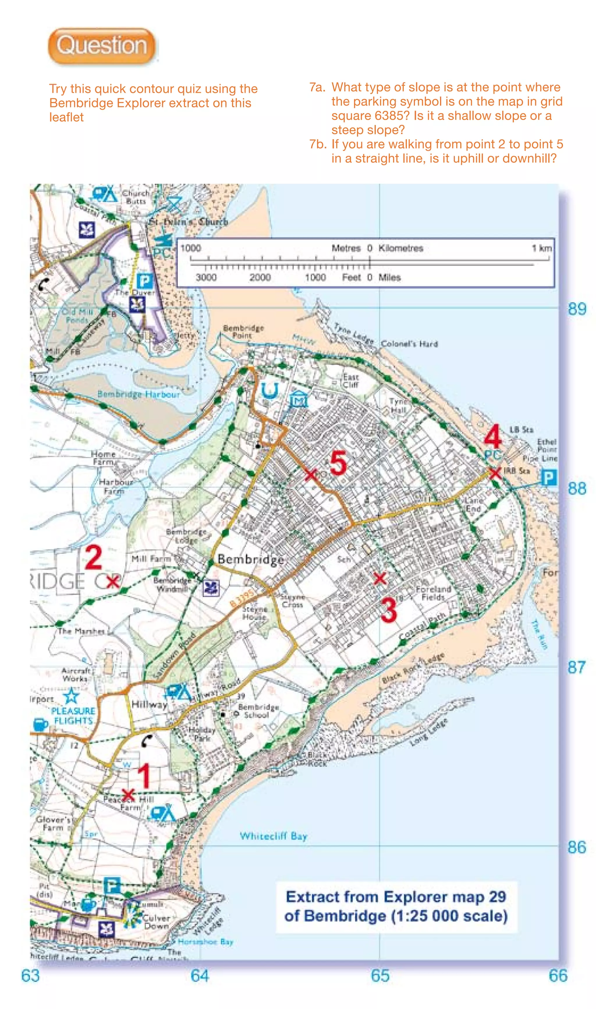 Try this quick contour quiz using the   7a.	 What type of slope is at the point where
    Bembridge Explorer extract on this           the parking symbol is on the map in grid
    leaflet                                      square 6385? Is it a shallow slope or a
                                                 steep slope?
                                            7b.	If you are walking from point 2 to point 5
                                                 in a straight line, is it uphill or downhill?
 